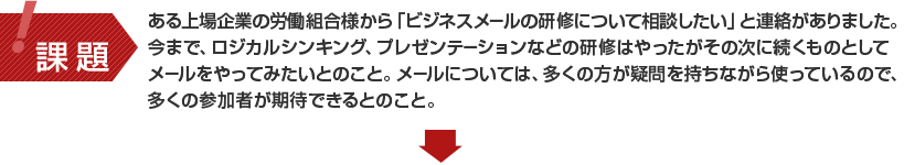 ある上場企業の労働組合様から「ビジネスメールの社員研修について相談したい」と連絡がありました。今まで、ロジカルシンキング、プレゼンテーションなどの社員研修はやったがその次に続くものとしてメールをやってみたいとのこと。メールについては、多くの方が疑問を持ちながら使っているので、多くの参加者が期待できるとのこと。